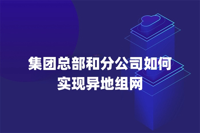 集團(tuán)總部和分公司如何實(shí)現(xiàn)異地組網(wǎng)