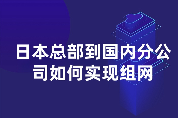 日本總部到國內(nèi)分公司如何實現(xiàn)組網(wǎng)